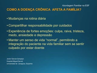 COMO A DOENÇA CRÔNICA AFETA A FAMÍLIA?
• Mudanças na rotina diária
• Compartilhar responsabilidade por cuidados
• Experiência de fortes emoções: culpa, raiva, tristeza,
medo, ansiedade e depressão
• Manter um senso de vida “normal”, permitindo a
integração do paciente na vida familiar sem se sentir
culpado por estar doente
Javier García-Campayo
Hospital Miguel Servet
Universidad de Zaragoza, Espanha
 
