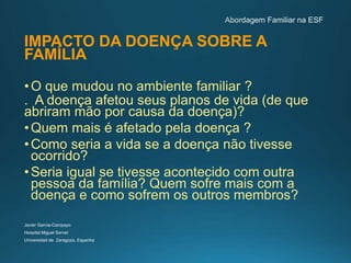 IMPACTO DA DOENÇA SOBRE A
FAMÍLIA
•O que mudou no ambiente familiar ?
. A doença afetou seus planos de vida (de que
abriram mão por causa da doença)?
•Quem mais é afetado pela doença ?
•Como seria a vida se a doença não tivesse
ocorrido?
•Seria igual se tivesse acontecido com outra
pessoa da família? Quem sofre mais com a
doença e como sofrem os outros membros?
Javier García-Campayo
Hospital Miguel Servet
Universidad de Zaragoza, Espanha
 