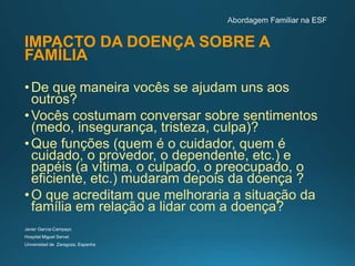 IMPACTO DA DOENÇA SOBRE A
FAMÍLIA
•De que maneira vocês se ajudam uns aos
outros?
•Vocês costumam conversar sobre sentimentos
(medo, insegurança, tristeza, culpa)?
•Que funções (quem é o cuidador, quem é
cuidado, o provedor, o dependente, etc.) e
papéis (a vítima, o culpado, o preocupado, o
eficiente, etc.) mudaram depois da doença ?
•O que acreditam que melhoraria a situação da
família em relação a lidar com a doença?
Javier García-Campayo
Hospital Miguel Servet
Universidad de Zaragoza, Espanha
 