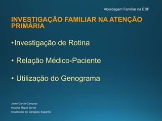 INVESTIGAÇÃO FAMILIAR NA ATENÇÃO
PRIMÁRIA
•Investigação de Rotina
• Relação Médico-Paciente
• Utilização do Genograma
Javier García-Campayo
Hospital Miguel Servet
Universidad de Zaragoza, Espanha
 
