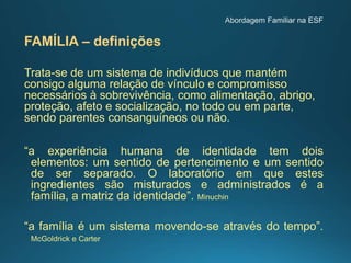 FAMÍLIA – definições
Trata-se de um sistema de indivíduos que mantém
consigo alguma relação de vínculo e compromisso
necessários à sobrevivência, como alimentação, abrigo,
proteção, afeto e socialização, no todo ou em parte,
sendo parentes consanguíneos ou não.
“a experiência humana de identidade tem dois
elementos: um sentido de pertencimento e um sentido
de ser separado. O laboratório em que estes
ingredientes são misturados e administrados é a
família, a matriz da identidade”. Minuchin
“a família é um sistema movendo-se através do tempo”.
McGoldrick e Carter
 