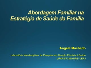 Abordagem Familiar na
Estratégia de Saúde da Família
Angela Machado
Laboratório Interdisciplinar de Pesquisa em Atenção Primária à Saúde
LIPAPS/FCM/HUPE/ UERJ
 
