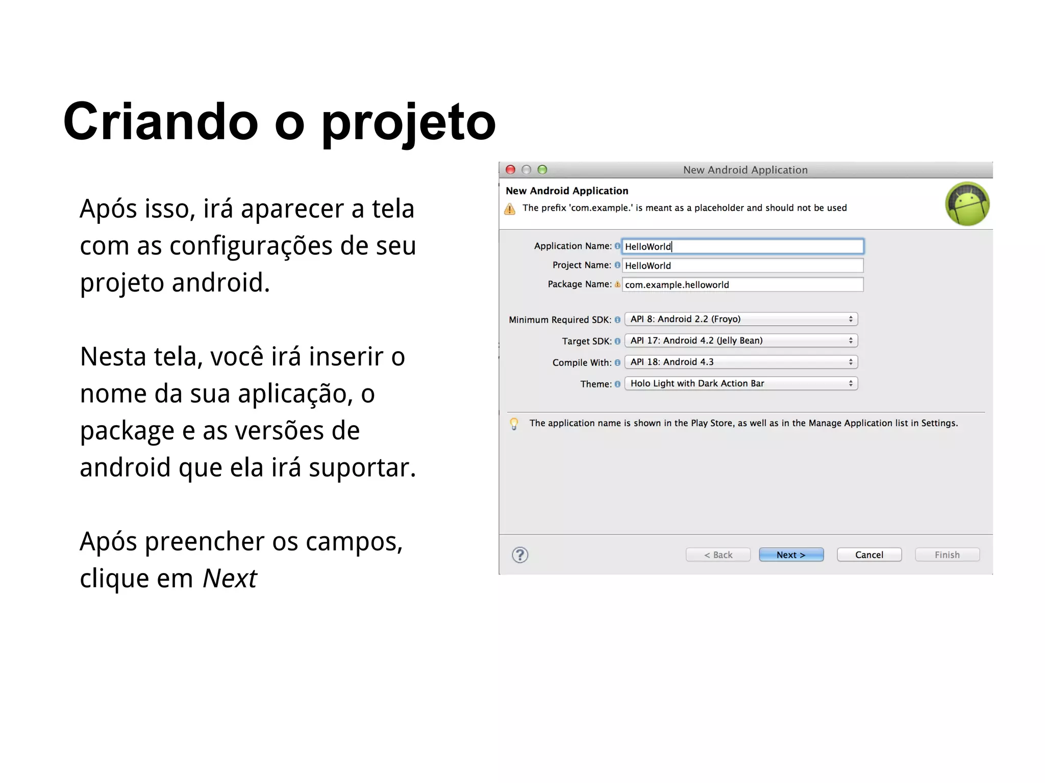 Criando o projeto
Após isso, irá aparecer a tela
com as configurações de seu
projeto android.
Nesta tela, você irá inserir o
nome da sua aplicação, o
package e as versões de
android que ela irá suportar.
Após preencher os campos,
clique em Next
 