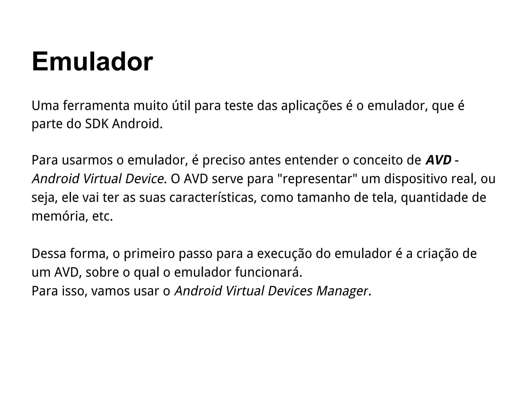 Emulador
Uma ferramenta muito útil para teste das aplicações é o emulador, que é
parte do SDK Android.
Para usarmos o emulador, é preciso antes entender o conceito de AVD -
Android Virtual Device. O AVD serve para "representar" um dispositivo real, ou
seja, ele vai ter as suas características, como tamanho de tela, quantidade de
memória, etc.
Dessa forma, o primeiro passo para a execução do emulador é a criação de
um AVD, sobre o qual o emulador funcionará.
Para isso, vamos usar o Android Virtual Devices Manager.
 