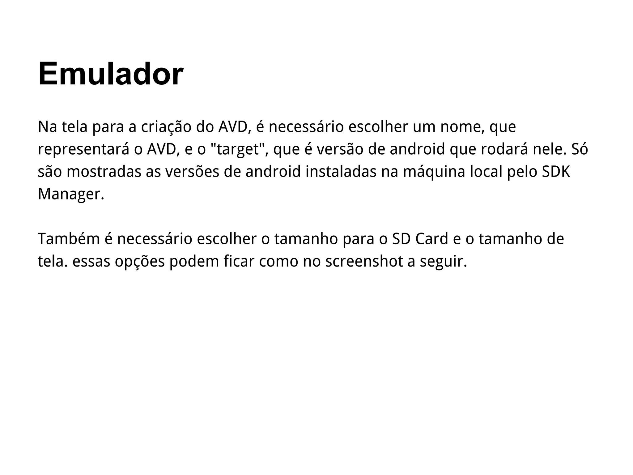 Emulador
Na tela para a criação do AVD, é necessário escolher um nome, que
representará o AVD, e o "target", que é versão de android que rodará nele. Só
são mostradas as versões de android instaladas na máquina local pelo SDK
Manager.
Também é necessário escolher o tamanho para o SD Card e o tamanho de
tela. essas opções podem ficar como no screenshot a seguir.
 