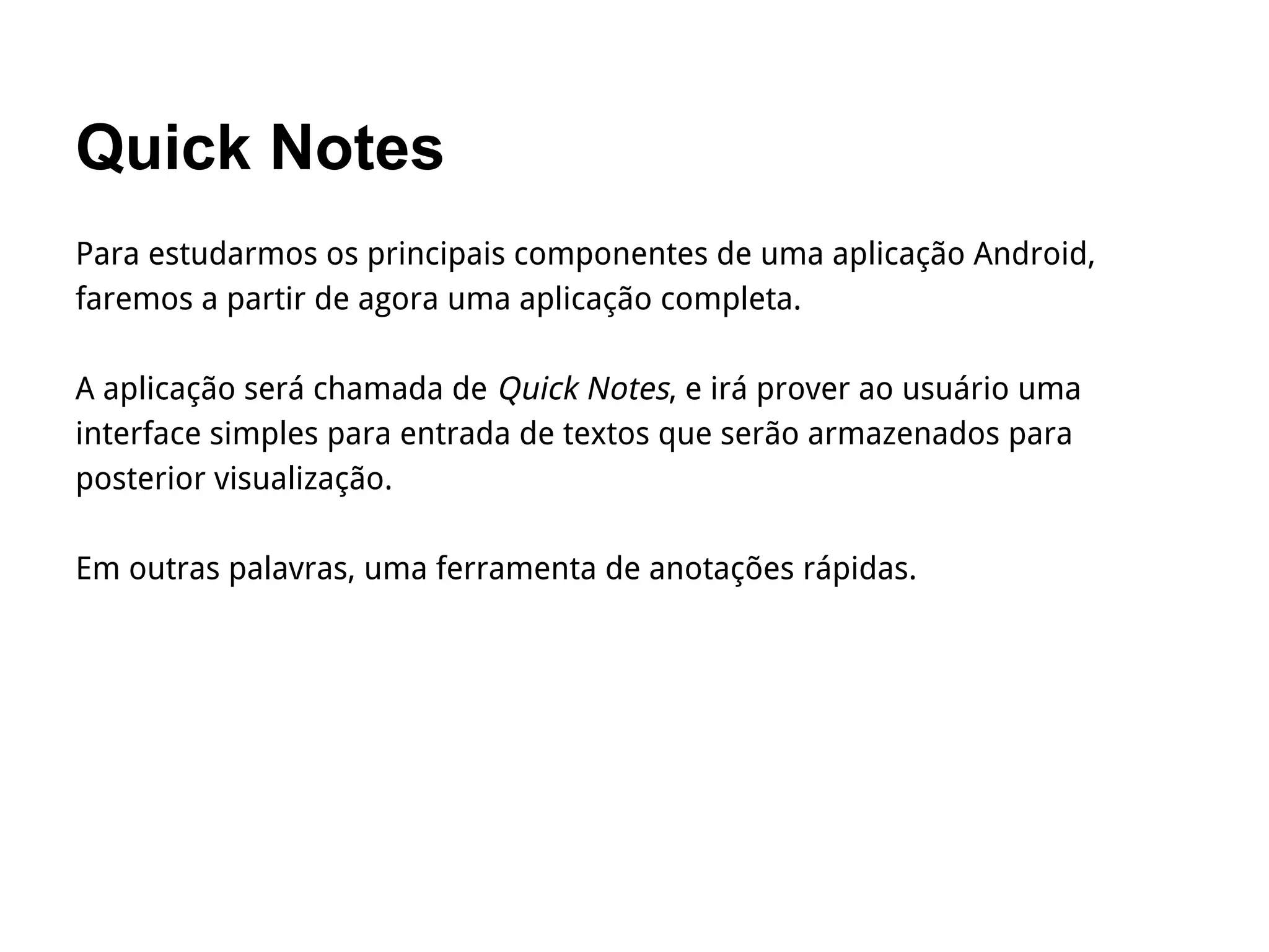 Quick Notes
Para estudarmos os principais componentes de uma aplicação Android,
faremos a partir de agora uma aplicação completa.
A aplicação será chamada de Quick Notes, e irá prover ao usuário uma
interface simples para entrada de textos que serão armazenados para
posterior visualização.
Em outras palavras, uma ferramenta de anotações rápidas.
 