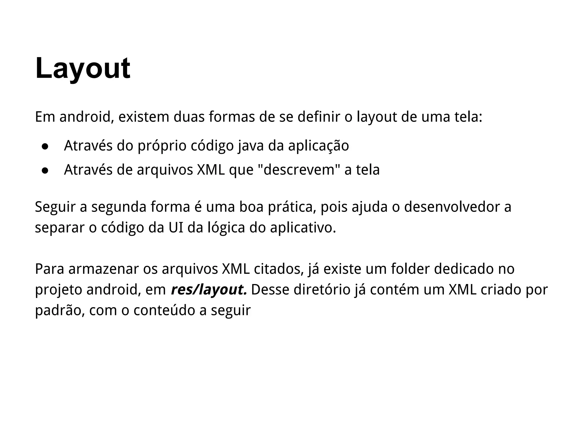 Layout
Em android, existem duas formas de se definir o layout de uma tela:
● Através do próprio código java da aplicação
● Através de arquivos XML que "descrevem" a tela
Seguir a segunda forma é uma boa prática, pois ajuda o desenvolvedor a
separar o código da UI da lógica do aplicativo.
Para armazenar os arquivos XML citados, já existe um folder dedicado no
projeto android, em res/layout. Desse diretório já contém um XML criado por
padrão, com o conteúdo a seguir
 