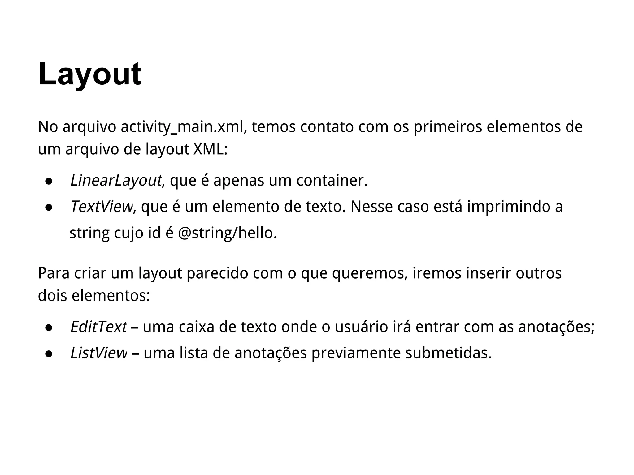 Layout
No arquivo activity_main.xml, temos contato com os primeiros elementos de
um arquivo de layout XML:
● LinearLayout, que é apenas um container.
● TextView, que é um elemento de texto. Nesse caso está imprimindo a
string cujo id é @string/hello.
Para criar um layout parecido com o que queremos, iremos inserir outros
dois elementos:
● EditText – uma caixa de texto onde o usuário irá entrar com as anotações;
● ListView – uma lista de anotações previamente submetidas.
 