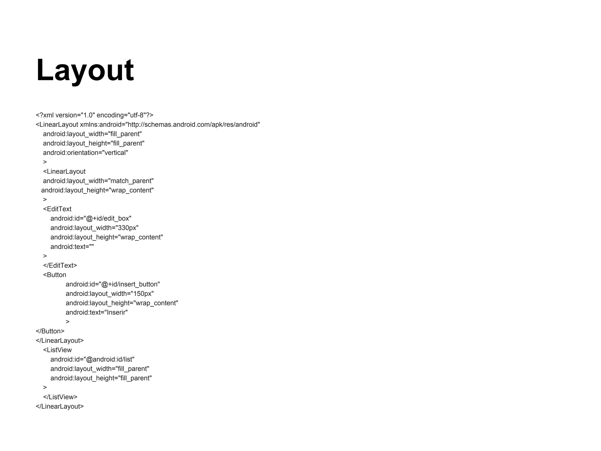 Layout
<?xml version="1.0" encoding="utf-8"?>
<LinearLayout xmlns:android="http://schemas.android.com/apk/res/android"
android:layout_width="fill_parent"
android:layout_height="fill_parent"
android:orientation="vertical"
>
<LinearLayout
android:layout_width="match_parent"
android:layout_height="wrap_content"
>
<EditText
android:id="@+id/edit_box"
android:layout_width="330px"
android:layout_height="wrap_content"
android:text=""
>
</EditText>
<Button
android:id="@+id/insert_button"
android:layout_width="150px"
android:layout_height="wrap_content"
android:text="Inserir"
>
</Button>
</LinearLayout>
<ListView
android:id="@android:id/list"
android:layout_width="fill_parent"
android:layout_height="fill_parent"
>
</ListView>
</LinearLayout>
 