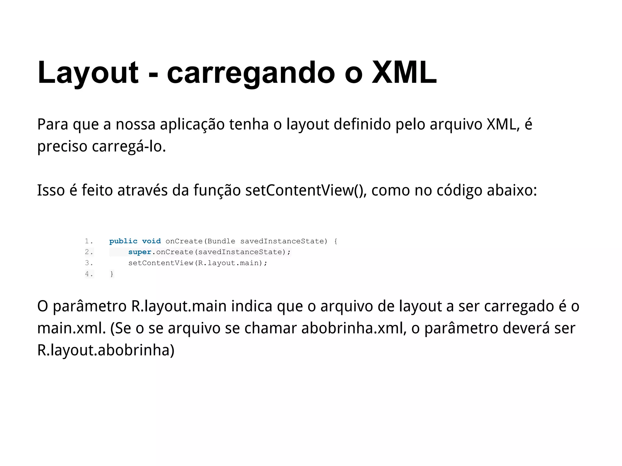 Layout - carregando o XML
Para que a nossa aplicação tenha o layout definido pelo arquivo XML, é
preciso carregá-lo.
Isso é feito através da função setContentView(), como no código abaixo:
1. public void onCreate(Bundle savedInstanceState) {
2. super.onCreate(savedInstanceState);
3. setContentView(R.layout.main);
4. }
O parâmetro R.layout.main indica que o arquivo de layout a ser carregado é o
main.xml. (Se o se arquivo se chamar abobrinha.xml, o parâmetro deverá ser
R.layout.abobrinha)
 