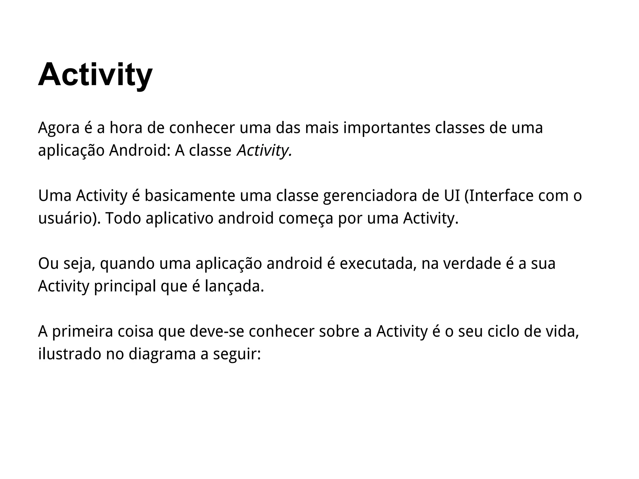 Activity
Agora é a hora de conhecer uma das mais importantes classes de uma
aplicação Android: A classe Activity.
Uma Activity é basicamente uma classe gerenciadora de UI (Interface com o
usuário). Todo aplicativo android começa por uma Activity.
Ou seja, quando uma aplicação android é executada, na verdade é a sua
Activity principal que é lançada.
A primeira coisa que deve-se conhecer sobre a Activity é o seu ciclo de vida,
ilustrado no diagrama a seguir:
 