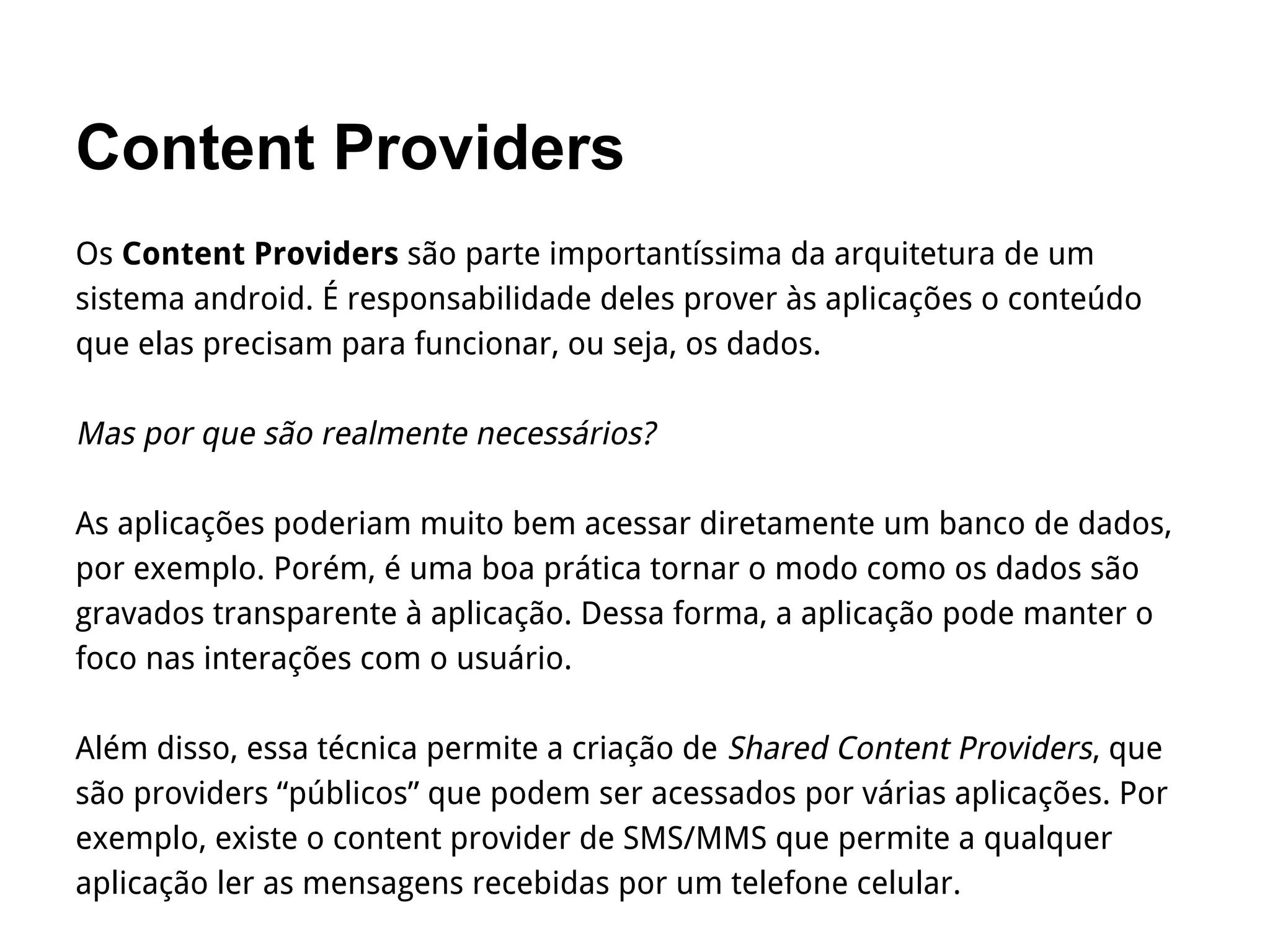 Content Providers
Os Content Providers são parte importantíssima da arquitetura de um
sistema android. É responsabilidade deles prover às aplicações o conteúdo
que elas precisam para funcionar, ou seja, os dados.
Mas por que são realmente necessários?
As aplicações poderiam muito bem acessar diretamente um banco de dados,
por exemplo. Porém, é uma boa prática tornar o modo como os dados são
gravados transparente à aplicação. Dessa forma, a aplicação pode manter o
foco nas interações com o usuário.
Além disso, essa técnica permite a criação de Shared Content Providers, que
são providers “públicos” que podem ser acessados por várias aplicações. Por
exemplo, existe o content provider de SMS/MMS que permite a qualquer
aplicação ler as mensagens recebidas por um telefone celular.
 