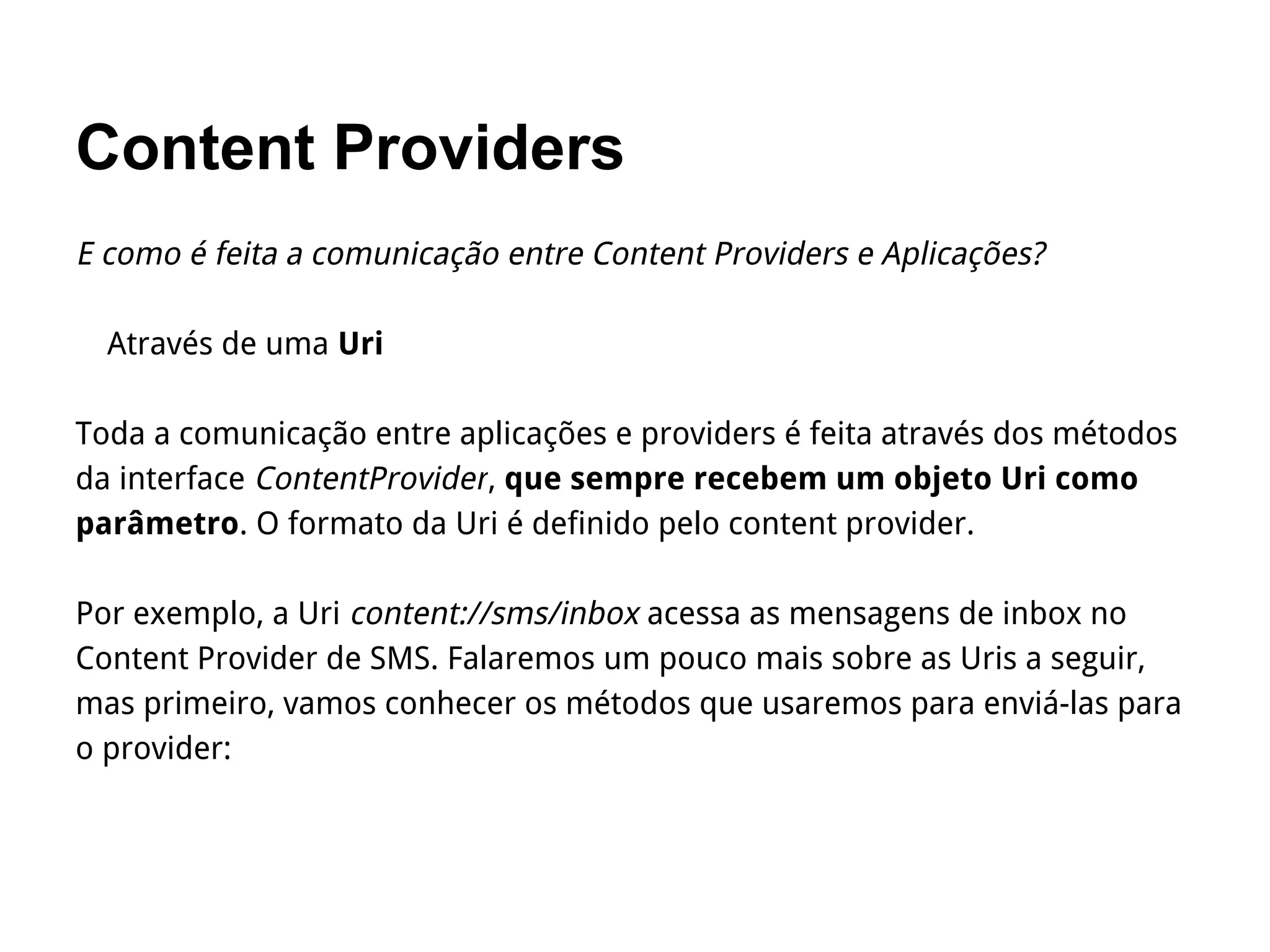 Content Providers
E como é feita a comunicação entre Content Providers e Aplicações?
Através de uma Uri
Toda a comunicação entre aplicações e providers é feita através dos métodos
da interface ContentProvider, que sempre recebem um objeto Uri como
parâmetro. O formato da Uri é definido pelo content provider.
Por exemplo, a Uri content://sms/inbox acessa as mensagens de inbox no
Content Provider de SMS. Falaremos um pouco mais sobre as Uris a seguir,
mas primeiro, vamos conhecer os métodos que usaremos para enviá-las para
o provider:
 