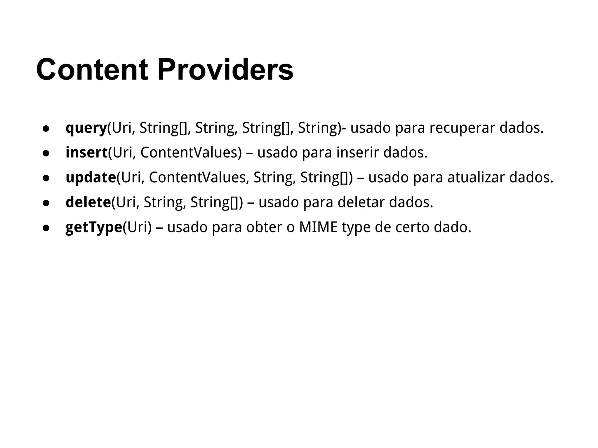 Content Providers
● query(Uri, String[], String, String[], String)- usado para recuperar dados.
● insert(Uri, ContentValues) – usado para inserir dados.
● update(Uri, ContentValues, String, String[]) – usado para atualizar dados.
● delete(Uri, String, String[]) – usado para deletar dados.
● getType(Uri) – usado para obter o MIME type de certo dado.
 