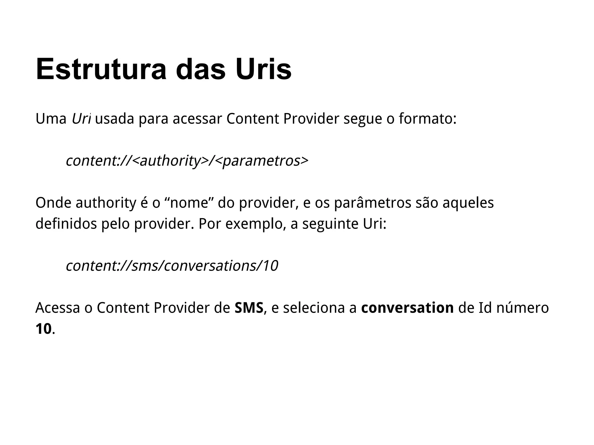 Estrutura das Uris
Uma Uri usada para acessar Content Provider segue o formato:
content://<authority>/<parametros>
Onde authority é o “nome” do provider, e os parâmetros são aqueles
definidos pelo provider. Por exemplo, a seguinte Uri:
content://sms/conversations/10
Acessa o Content Provider de SMS, e seleciona a conversation de Id número
10.
 