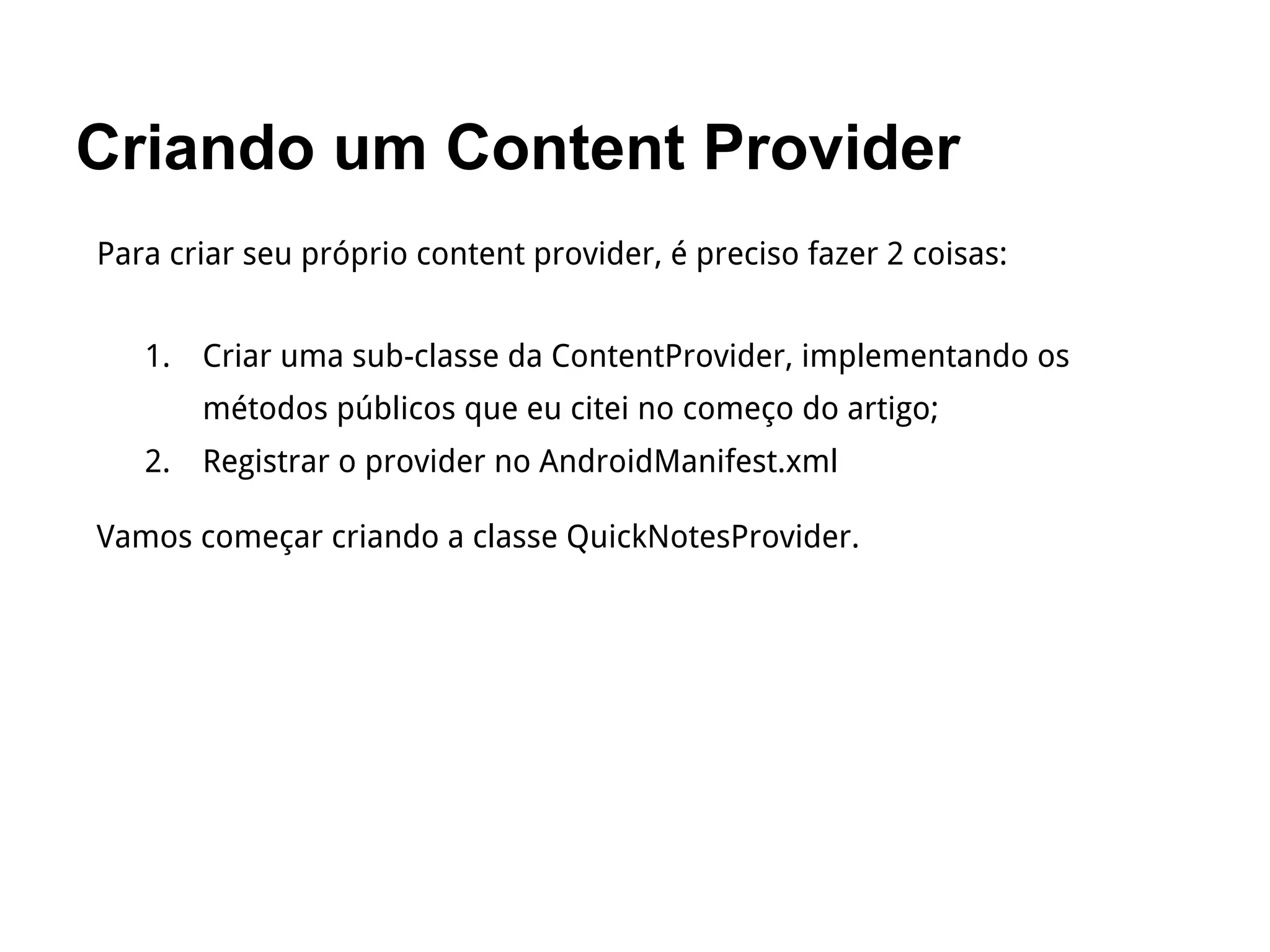 Criando um Content Provider
Para criar seu próprio content provider, é preciso fazer 2 coisas:
1. Criar uma sub-classe da ContentProvider, implementando os
métodos públicos que eu citei no começo do artigo;
2. Registrar o provider no AndroidManifest.xml
Vamos começar criando a classe QuickNotesProvider.
 