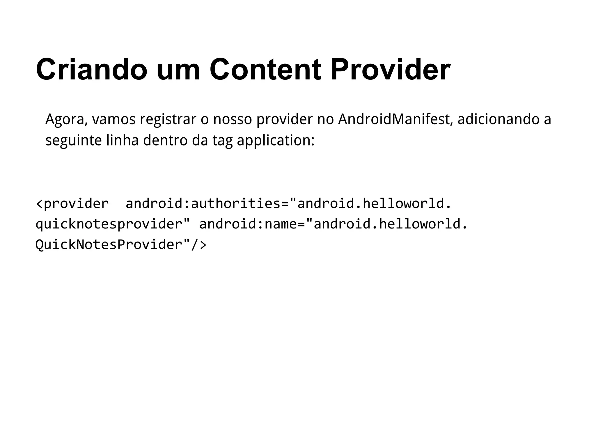 Criando um Content Provider
Agora, vamos registrar o nosso provider no AndroidManifest, adicionando a
seguinte linha dentro da tag application:
<provider android:authorities="android.helloworld.
quicknotesprovider" android:name="android.helloworld.
QuickNotesProvider"/>
 