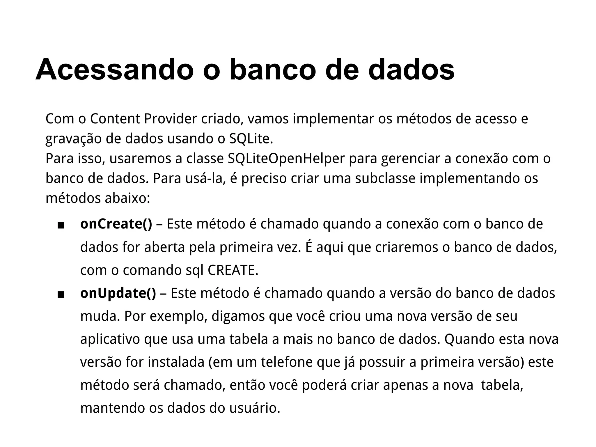 Acessando o banco de dados
Com o Content Provider criado, vamos implementar os métodos de acesso e
gravação de dados usando o SQLite.
Para isso, usaremos a classe SQLiteOpenHelper para gerenciar a conexão com o
banco de dados. Para usá-la, é preciso criar uma subclasse implementando os
métodos abaixo:
■ onCreate() – Este método é chamado quando a conexão com o banco de
dados for aberta pela primeira vez. É aqui que criaremos o banco de dados,
com o comando sql CREATE.
■ onUpdate() – Este método é chamado quando a versão do banco de dados
muda. Por exemplo, digamos que você criou uma nova versão de seu
aplicativo que usa uma tabela a mais no banco de dados. Quando esta nova
versão for instalada (em um telefone que já possuir a primeira versão) este
método será chamado, então você poderá criar apenas a nova tabela,
mantendo os dados do usuário.
 
