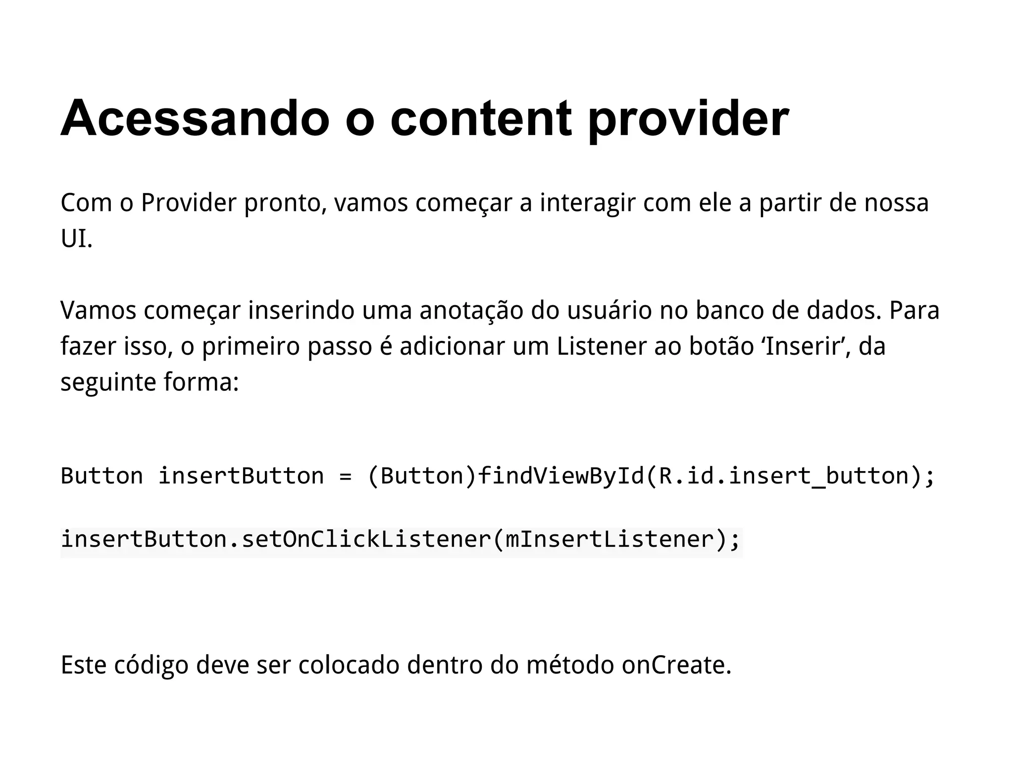 Acessando o content provider
Com o Provider pronto, vamos começar a interagir com ele a partir de nossa
UI.
Vamos começar inserindo uma anotação do usuário no banco de dados. Para
fazer isso, o primeiro passo é adicionar um Listener ao botão ‘Inserir’, da
seguinte forma:
Button insertButton = (Button)findViewById(R.id.insert_button);
insertButton.setOnClickListener(mInsertListener);
Este código deve ser colocado dentro do método onCreate.
 