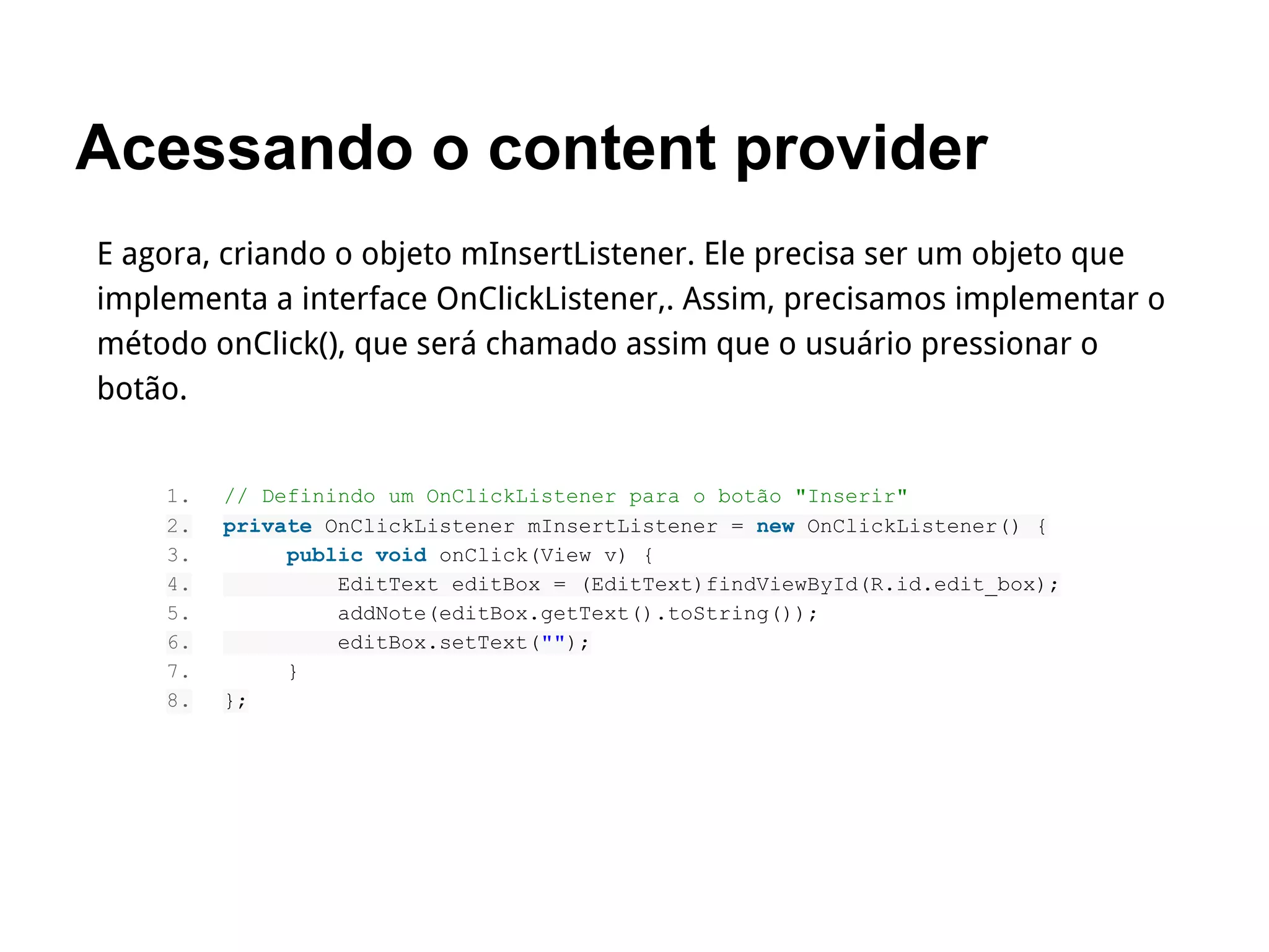 Acessando o content provider
E agora, criando o objeto mInsertListener. Ele precisa ser um objeto que
implementa a interface OnClickListener,. Assim, precisamos implementar o
método onClick(), que será chamado assim que o usuário pressionar o
botão.
1. // Definindo um OnClickListener para o botão "Inserir"
2. private OnClickListener mInsertListener = new OnClickListener() {
3. public void onClick(View v) {
4. EditText editBox = (EditText)findViewById(R.id.edit_box);
5. addNote(editBox.getText().toString());
6. editBox.setText("");
7. }
8. };
 