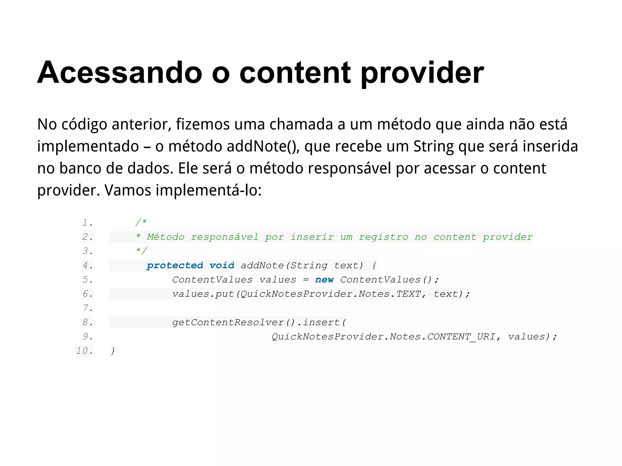 Acessando o content provider
No código anterior, fizemos uma chamada a um método que ainda não está
implementado – o método addNote(), que recebe um String que será inserida
no banco de dados. Ele será o método responsável por acessar o content
provider. Vamos implementá-lo:
1. /*
2. * Método responsável por inserir um registro no content provider
3. */
4. protected void addNote(String text) {
5. ContentValues values = new ContentValues();
6. values.put(QuickNotesProvider.Notes.TEXT, text);
7.
8. getContentResolver().insert(
9. QuickNotesProvider.Notes.CONTENT_URI, values);
10. }
 