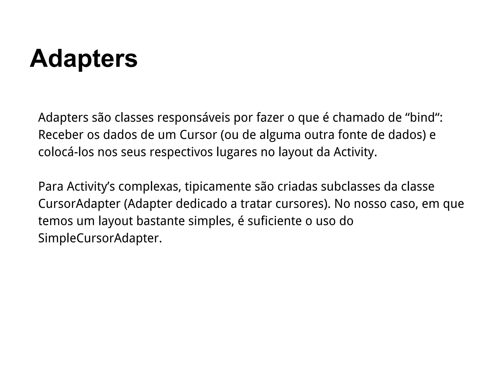 Adapters
Adapters são classes responsáveis por fazer o que é chamado de “bind“:
Receber os dados de um Cursor (ou de alguma outra fonte de dados) e
colocá-los nos seus respectivos lugares no layout da Activity.
Para Activity’s complexas, tipicamente são criadas subclasses da classe
CursorAdapter (Adapter dedicado a tratar cursores). No nosso caso, em que
temos um layout bastante simples, é suficiente o uso do
SimpleCursorAdapter.
 