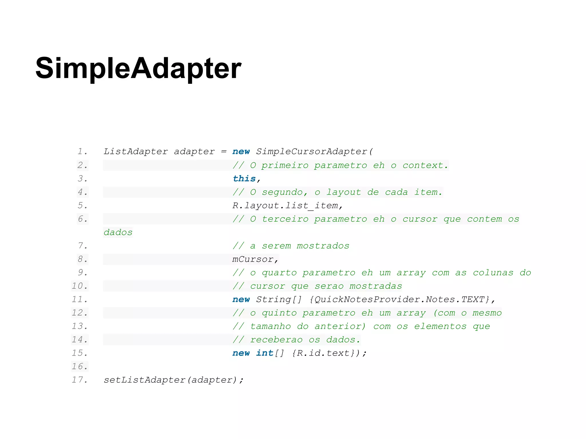 SimpleAdapter
1. ListAdapter adapter = new SimpleCursorAdapter(
2. // O primeiro parametro eh o context.
3. this,
4. // O segundo, o layout de cada item.
5. R.layout.list_item,
6. // O terceiro parametro eh o cursor que contem os
dados
7. // a serem mostrados
8. mCursor,
9. // o quarto parametro eh um array com as colunas do
10. // cursor que serao mostradas
11. new String[] {QuickNotesProvider.Notes.TEXT},
12. // o quinto parametro eh um array (com o mesmo
13. // tamanho do anterior) com os elementos que
14. // receberao os dados.
15. new int[] {R.id.text});
16.
17. setListAdapter(adapter);
 