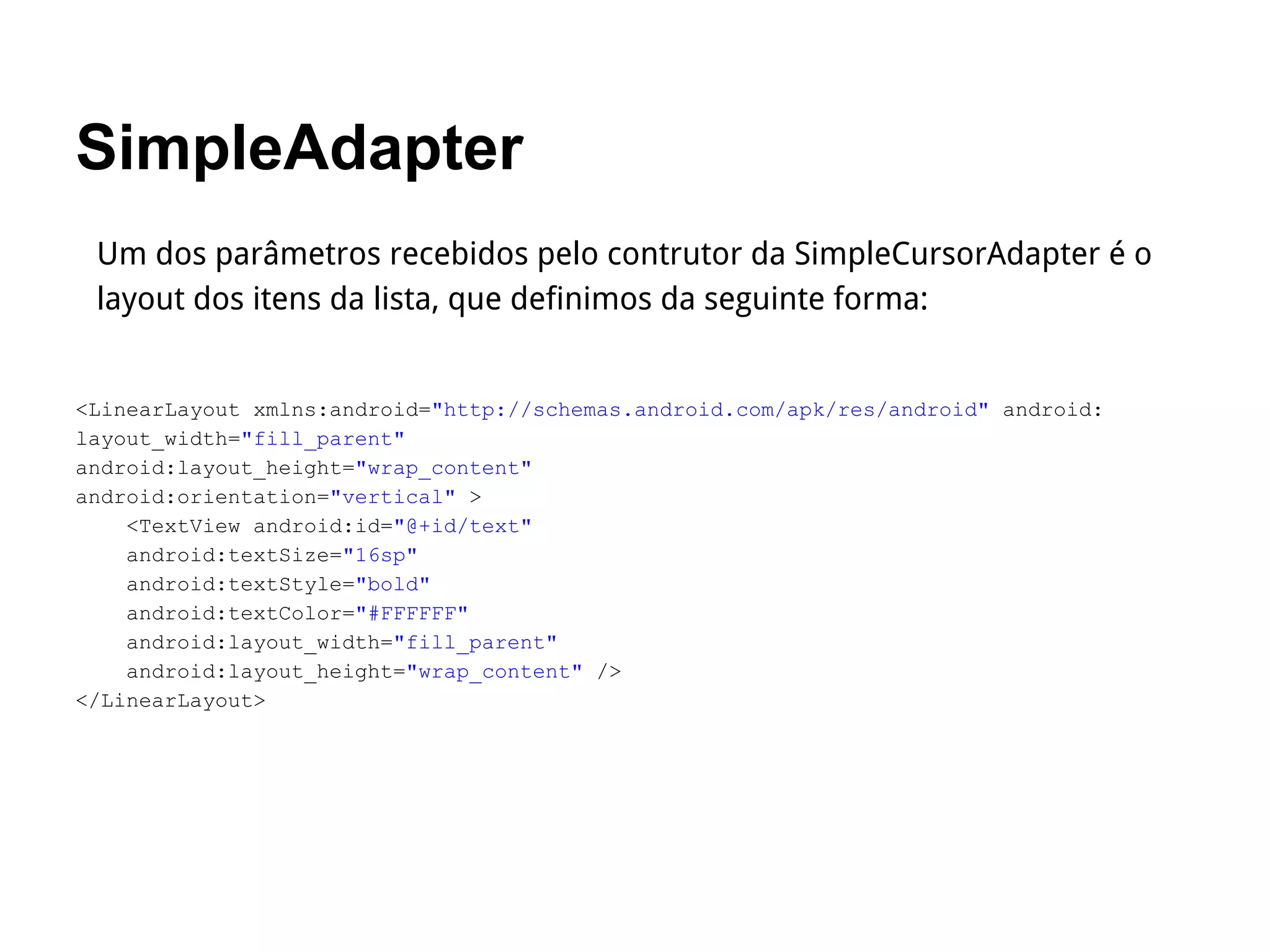 SimpleAdapter
Um dos parâmetros recebidos pelo contrutor da SimpleCursorAdapter é o
layout dos itens da lista, que definimos da seguinte forma:
<LinearLayout xmlns:android="http://schemas.android.com/apk/res/android" android:
layout_width="fill_parent"
android:layout_height="wrap_content"
android:orientation="vertical" >
<TextView android:id="@+id/text"
android:textSize="16sp"
android:textStyle="bold"
android:textColor="#FFFFFF"
android:layout_width="fill_parent"
android:layout_height="wrap_content" />
</LinearLayout>
 