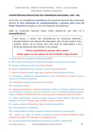 l. 
CURSO ON-LINE – DIREITO CONSTITUCIONAL – TRT/RJ – AJAJ+ExecMand 
PROFESSOR: ROBERTO TRONCOSO 
COMPETÊNCIAS PRIVATIVAS DO CONGRESSO NACIONAL (ART. 48) 
Como dito, as competências privativas do Congresso Nacional são externadas 
através de leis ordinárias ou complementares e passam pelo crivo do 
Poder Executivo (sanção ou veto do Presidente da República). 
Cabe ao Congresso Nacional dispor sobre (lembre-se que este rol é 
exemplificativo): 
Caro aluno, o estudo das competências do Congresso Nacional, 
Senado Federal e da Câmara dos Deputados não é lá das tarefas mais 
simples. Assim, eu as trouxe com uma série de observações e em 
forma de esquemas para facilitar o seu estudo. 
Força e persistência porque vale a pena! 
Pense agora no seu salário de R$ 8.140,08 e fique firme!! 
I - sistema tributário, arrecadação e distribuição de rendas; 
II – PPA, LDO e LOA, operações de crédito, dívida pública e emissões de curso forçado; 
III - fixação e modificação do efetivo das Forças Armadas; 
IV - planos e programas nacionais, regionais e setoriais de desenvolvimento; 
V - limites do território nacional, espaço aéreo e marítimo e bens do domínio da União; 
VI - incorporação, subdivisão ou desmembramento de áreas de Territórios ou Estados, ouvidas as 
respectivas Assembleias Legislativas; 
VII - transferência temporária da sede do Governo Federal; 
VIII - concessão de anistia; 
IX - organização administrativa, judiciária, do Ministério Público e da Defensoria Pública da União 
e dos Territórios e organização judiciária (administrativa não) e do Ministério Público do Distrito 
Federal; (A Defensoria Pública do DF não é mais organizada e mantida pela União! EC69/2012) 
X – criação, transformação e extinção de cargos, empregos e funções públicas, observado o que 
estabelece o art. 84, VI, b (quando vagos é pelo PR - Decreto Autônomo) 
XI – criação e extinção de Ministérios e órgãos da administração pública; 
XII - telecomunicações e radiodifusão; 
XIII - matéria financeira, cambial e monetária, instituições financeiras e suas operações; 
XIV - moeda, seus limites de emissão, e montante da dívida mobiliária FEDERAL (dívida 
mobiliária dos Estados, DF e Municípios é competência do SF). 
XV - fixação do subsídio dos Ministros do STF (iniciativa do PSTF e sanção do PR) 
Prof. Roberto Troncoso www.pontodosconcursos.com.br 10 
 