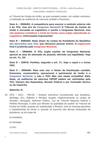 35. (FCC - 2012 - TRE-CE - Analista Judiciário) Considerando que Anastácio, 
l. 
CURSO ON-LINE – DIREITO CONSTITUCIONAL – TRT/RJ – AJAJ+ExecMand 
PROFESSOR: ROBERTO TRONCOSO 
e) Tribunal de Contas da União, ao qual compete propor, em caráter exclusivo, 
a realização de auditorias de natureza contábil e financeira. 
Item A – ERRADO. A competência para exercer o controle externo não 
é do TCU, mas sim do Congresso Nacional! O Tribunal de Contas da 
União é vinculado ao Legislativo e auxilia o Congresso Nacional, mas 
não podemos considerar a Corte de Contas como órgão subordinado ao 
Legislativo. Informações importantes! 
Item B – ERRADO. Nada disso! As contas do Presidente da República 
são apreciadas pelo TCU, que oferecerá parecer prévio. O julgamento 
final é proferido pelo Congresso Nacional. 
Item C – ERRADO. O TCU, órgão auxiliar do Congresso Nacional, 
aprecia os atos de admissão de pessoal, aferindo sua legalidade. Veja 
no art. 71, III. 
Item D – CERTO. Perfeito, segundo o art. 71. Veja o caput e o inciso 
VIII. 
Item E – ERRADO. Mais uma vez: o titular da fiscalização contábil, 
financeira, orçamentária, operacional e patrimonial da União é o 
Congresso Nacional, e não o TCU! Não caia nessa armadilha! Além 
disso, as auditorias de natureza COFOP podem ser solicitadas pelo 
TCU, Câmara dos Deputados, Senado Federal e por Comissão técnica 
ou de inquérito. 
Gabarito: D. 
Santiago, Eric, Roberto e Pompeu ocupam respectivamente os cargos de 
Senador, Advogado, Defensor Público, Juiz de Tribunal Regional Federal e 
Prefeito Municipal, é certo que Péricles na qualidade de auditor do Tribunal de 
Contas da União, quando em substituição a Ministro, terá as mesmas garantias 
e impedimentos do titular e, quando no exercício das demais atribuições da 
judicatura, as do cargo de 
a) Anastácio. 
b) Santiago. 
c) Eric. 
Prof. Roberto Troncoso www.pontodosconcursos.com.br 100 
 