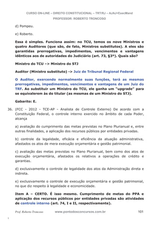 36. (FCC - 2012 - TCE-AP - Analista de Controle Externo) De acordo com a 
l. 
CURSO ON-LINE – DIREITO CONSTITUCIONAL – TRT/RJ – AJAJ+ExecMand 
PROFESSOR: ROBERTO TRONCOSO 
d) Pompeu. 
e) Roberto. 
Essa é simples. Funciona assim: no TCU, temos os nove Ministros e 
quatro Auditores (que são, de fato, Ministros substitutos). A eles são 
garantidas prerrogativas, impedimentos, vencimentos e vantagens 
idênticos aos de autoridades do Judiciário (art. 73, §3º). Quais são? 
Ministro do TCU – Ministro do STJ 
Auditor (Ministro substituto) - Juiz de Tribunal Regional Federal 
O Auditor, exercendo normalmente suas funções, terá as mesmas 
prerrogativas, impedimentos, vencimentos e vantagens de um Juiz do 
TRF. Ao substituir um Ministro do TCU, ele ganha um “upgrade” para 
se equivalerem às do titular (as mesmas de um Ministro do STJ). 
Gabarito: E. 
Constituição Federal, o controle interno exercido no âmbito de cada Poder, 
alcança 
a) avaliação do cumprimento das metas previstas no Plano Plurianual e, entre 
outras finalidades, a aplicação dos recursos públicos por entidades privadas. 
b) controle da legalidade, eficácia e eficiência da atuação administrativa, 
afastados os atos de mera execução orçamentária e gestão patrimonial. 
c) avaliação das metas previstas no Plano Plurianual, bem como dos atos de 
execução orçamentária, afastados os relativos a operações de crédito e 
garantias. 
d) exclusivamente o controle de legalidade dos atos da Administração direta e 
indireta. 
e) exclusivamente o controle de execução orçamentária e gestão patrimonial, 
no que diz respeito à legalidade e economicidade. 
Item A – CERTO. É isso mesmo. Cumprimento de metas do PPA e 
aplicação dos recursos públicos por entidades privadas são atividades 
de controle interno (art. 74, I e II, respectivamente). 
Prof. Roberto Troncoso www.pontodosconcursos.com.br 101 
 