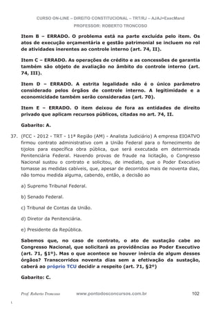 37. (FCC - 2012 - TRT - 11ª Região (AM) - Analista Judiciário) A empresa EIOATVO 
l. 
CURSO ON-LINE – DIREITO CONSTITUCIONAL – TRT/RJ – AJAJ+ExecMand 
PROFESSOR: ROBERTO TRONCOSO 
Item B – ERRADO. O problema está na parte excluída pelo item. Os 
atos de execução orçamentária e gestão patrimonial se incluem no rol 
de atividades inerentes ao controle interno (art. 74, II). 
Item C – ERRADO. As operações de crédito e as concessões de garantia 
também são objeto de avaliação no âmbito do controle interno (art. 
74, III). 
Item D – ERRADO. A estrita legalidade não é o único parâmetro 
considerado pelos órgãos de controle interno. A legitimidade e a 
economicidade também serão consideradas (art. 70). 
Item E – ERRADO. O item deixou de fora as entidades de direito 
privado que aplicam recursos públicos, citadas no art. 74, II. 
Gabarito: A. 
firmou contrato administrativo com a União Federal para o fornecimento de 
tijolos para específica obra pública, que será executada em determinada 
Penitenciária Federal. Havendo provas de fraude na licitação, o Congresso 
Nacional sustou o contrato e solicitou, de imediato, que o Poder Executivo 
tomasse as medidas cabíveis, que, apesar de decorridos mais de noventa dias, 
não tomou medida alguma, cabendo, então, a decisão ao 
a) Supremo Tribunal Federal. 
b) Senado Federal. 
c) Tribunal de Contas da União. 
d) Diretor da Penitenciária. 
e) Presidente da República. 
Sabemos que, no caso de contrato, o ato de sustação cabe ao 
Congresso Nacional, que solicitará as providências ao Poder Executivo 
(art. 71, §1º). Mas o que acontece se houver inércia de algum desses 
órgãos? Transcorridos noventa dias sem a efetivação da sustação, 
caberá ao próprio TCU decidir a respeito (art. 71, §2º) 
Gabarito: C. 
Prof. Roberto Troncoso www.pontodosconcursos.com.br 102 
 