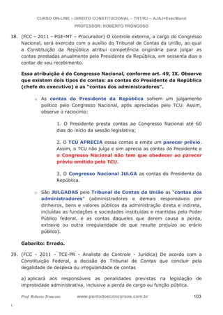 38. (FCC - 2011 - PGE-MT – Procurador) O controle externo, a cargo do Congresso 
39. (FCC - 2011 - TCE-PR - Analista de Controle - Jurídica) De acordo com a 
l. 
CURSO ON-LINE – DIREITO CONSTITUCIONAL – TRT/RJ – AJAJ+ExecMand 
PROFESSOR: ROBERTO TRONCOSO 
Nacional, será exercido com o auxílio do Tribunal de Contas da União, ao qual 
a Constituição da República atribui competência originária para julgar as 
contas prestadas anualmente pelo Presidente da República, em sessenta dias a 
contar de seu recebimento. 
Essa atribuição é do Congresso Nacional, conforme art. 49, IX. Observe 
que existem dois tipos de contas: as contas do Presidente da República 
(chefe do executivo) e as “contas dos administradores”. 
o As contas do Presidente da República sofrem um julgamento 
político pelo Congresso Nacional, após apreciadas pelo TCU. Assim, 
observe o raciocínio: 
1. O Presidente presta contas ao Congresso Nacional até 60 
dias do início da sessão legislativa; 
2. O TCU APRECIA essas contas e emite um parecer prévio. 
Assim, o TCU não julga e sim aprecia as contas do Presidente e 
o Congresso Nacional não tem que obedecer ao parecer 
prévio emitido pelo TCU. 
3. O Congresso Nacional JULGA as contas do Presidente da 
República. 
o São JULGADAS pelo Tribunal de Contas da União as “contas dos 
administradores” (administradores e demais responsáveis por 
dinheiros, bens e valores públicos da administração direta e indireta, 
incluídas as fundações e sociedades instituídas e mantidas pelo Poder 
Público federal, e as contas daqueles que derem causa a perda, 
extravio ou outra irregularidade de que resulte prejuízo ao erário 
público). 
Gabarito: Errado. 
Constituição Federal, a decisão do Tribunal de Contas que concluir pela 
ilegalidade de despesa ou irregularidade de contas 
a) aplicará aos responsáveis as penalidades previstas na legislação de 
improbidade administrativa, inclusive a perda de cargo ou função pública. 
Prof. Roberto Troncoso www.pontodosconcursos.com.br 103 
 