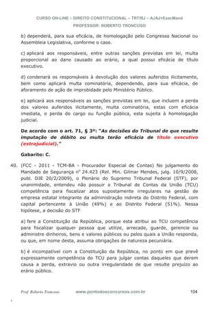 40. (FCC - 2011 - TCM-BA - Procurador Especial de Contas) No julgamento do 
l. 
CURSO ON-LINE – DIREITO CONSTITUCIONAL – TRT/RJ – AJAJ+ExecMand 
PROFESSOR: ROBERTO TRONCOSO 
b) dependerá, para sua eficácia, de homologação pelo Congresso Nacional ou 
Assembleia Legislativa, conforme o caso. 
c) aplicará aos responsáveis, entre outras sanções previstas em lei, multa 
proporcional ao dano causado ao erário, a qual possui eficácia de título 
executivo. 
d) condenará os responsáveis à devolução dos valores auferidos ilicitamente, 
bem como aplicará multa cominatória, dependendo, para sua eficácia, de 
aforamento de ação de improbidade pelo Ministério Público. 
e) aplicará aos responsáveis as sanções previstas em lei, que incluem a perda 
dos valores auferidos ilicitamente, multa cominatória, estas com eficácia 
imediata, e perda do cargo ou função pública, esta sujeita à homologação 
judicial. 
De acordo com o art. 71, § 3º: “As decisões do Tribunal de que resulte 
imputação de débito ou multa terão eficácia de título executivo 
(extrajudicial).” 
Gabarito: C. 
Mandado de Segurança no 24.423 (Rel. Min. Gilmar Mendes, julg. 10/9/2008, 
publ. DJE 20/2/2009), o Plenário do Supremo Tribunal Federal (STF), por 
unanimidade, entendeu não possuir o Tribunal de Contas da União (TCU) 
competência para fiscalizar atos supostamente irregulares na gestão de 
empresa estatal integrante da administração indireta do Distrito Federal, com 
capital pertencente à União (49%) e ao Distrito Federal (51%). Nessa 
hipótese, a decisão do STF 
a) fere a Constituição da República, porque esta atribui ao TCU competência 
para fiscalizar qualquer pessoa que utilize, arrecade, guarde, gerencie ou 
administre dinheiros, bens e valores públicos ou pelos quais a União responda, 
ou que, em nome desta, assuma obrigações de natureza pecuniária. 
b) é incompatível com a Constituição da República, no ponto em que prevê 
expressamente competência do TCU para julgar contas daqueles que derem 
causa a perda, extravio ou outra irregularidade de que resulte prejuízo ao 
erário público. 
Prof. Roberto Troncoso www.pontodosconcursos.com.br 104 
 