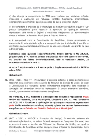 41. (FCC - 2011 - PGE-MT – Procurador) O controle externo, a cargo do Congresso 
42. (FCC - 2011 - MPE-CE - Promotor de Justiça) O controle externo da 
l. 
CURSO ON-LINE – DIREITO CONSTITUCIONAL – TRT/RJ – AJAJ+ExecMand 
PROFESSOR: ROBERTO TRONCOSO 
c) não alcança a competência do TCU para realizar, por iniciativa própria, 
inspeções e auditorias de natureza contábil, financeira, orçamentária, 
operacional e patrimonial, quanto às ações de que a União for titular. 
d) desconsidera a previsão da Constituição da República segundo a qual o TCU 
possui competência para fiscalizar a aplicação de quaisquer recursos 
repassados pela União a órgãos e entidades integrantes da administração 
direta e indireta de Estados, Municípios e Distrito Federal. 
e) é compatível com a Constituição da República, tendo preservado a 
autonomia do ente da federação e a competência que é atribuída à sua Corte 
de Contas para a fiscalização financeira de atos de entidade integrante de sua 
administração. 
Senhores, essa questão (aparentemente difícil) cobrou o MS 24.423, 
julgado pelo STF. Vamos pensar um pouco: não tem como o STF errar, 
ou decidir de forma inconstitucional, não é verdade? Assim, já 
matamos as letras A. B e D. 
A letra C está errada e a E certa, pois o órgão responsável é o TCDF e 
não o TCU. 
Gabarito: E. 
Nacional, será exercido com o auxílio do Tribunal de Contas da União, ao qual 
a Constituição da República atribui competência originária para fiscalizar a 
aplicação de quaisquer recursos repassados à União mediante convênio, 
acordo, ajuste ou outros instrumentos congêneres. 
Na verdade, o TCU fiscaliza a aplicação dos recursos repassados PELA 
União aos estados, DF e municípios. Observe o art. 71, VI: “Compete 
ao TCU: VI - fiscalizar a aplicação de quaisquer recursos repassados 
pela União mediante convênio, acordo, ajuste ou outros instrumentos 
congêneres, a Estado, ao Distrito Federal ou a Município” 
Gabarito: Errado. 
Administração Pública, na esfera federal, compete ao Congresso Nacional, que 
o exercerá com o auxílio do Tribunal de Contas da União, ao qual a 
Constituição da República atribui competências próprias de fiscalização, bem 
Prof. Roberto Troncoso www.pontodosconcursos.com.br 105 
 