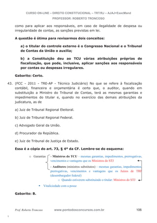 43. (FCC - 2011 - TRE-AP - Técnico Judiciário) No que se refere à fiscalização 
l. 
CURSO ON-LINE – DIREITO CONSTITUCIONAL – TRT/RJ – AJAJ+ExecMand 
PROFESSOR: ROBERTO TRONCOSO 
como para aplicar aos responsáveis, em caso de ilegalidade de despesa ou 
irregularidade de contas, as sanções previstas em lei. 
A questão é ótima para revisarmos dois conceitos: 
a) o titular do controle externo é o Congresso Nacional e o Tribunal 
de Contas da União o auxilia; 
b) a Constituição deu ao TCU várias atribuições próprias de 
fiscalização, que pode, inclusive, aplicar sanções aos responsáveis 
por contas ou despesas irregulares. 
Gabarito: Certo. 
contábil, financeira e orçamentária é certo que, o auditor, quando em 
substituição a Ministro do Tribunal de Contas, terá as mesmas garantias e 
impedimentos do titular e, quando no exercício das demais atribuições da 
judicatura, as de 
a) Juiz de Tribunal Regional Eleitoral. 
b) Juiz de Tribunal Regional Federal. 
c) Advogado Geral da União. 
d) Procurador da República. 
e) Juiz de Tribunal de Justiça de Estado. 
Essa é a cópia do art. 73, § 4º da CF. Lembre-se do esquema: 
o Garantias - Ministros do TCU – mesmas garantias, impedimentos, prerrogativas, 
vencimentos e vantagens que os Ministros do STJ 
- Auditores (ministros substitutos) – mesmas garantias, impedimentos, 
prerrogativas, vencimentos e vantagens que os Juízes de TRF 
(desembargador federal) 
o Quando estiverem substituindo o titular: Ministros do STJ 
ƒ Vitaliciedade com a posse 
Gabarito: B. 
Prof. Roberto Troncoso www.pontodosconcursos.com.br 106 
 