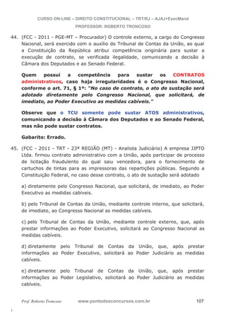 44. (FCC - 2011 - PGE-MT – Procurador) O controle externo, a cargo do Congresso 
45. (FCC - 2011 - TRT - 23ª REGIÃO (MT) - Analista Judiciário) A empresa JJPTO 
l. 
CURSO ON-LINE – DIREITO CONSTITUCIONAL – TRT/RJ – AJAJ+ExecMand 
PROFESSOR: ROBERTO TRONCOSO 
Nacional, será exercido com o auxílio do Tribunal de Contas da União, ao qual 
a Constituição da República atribui competência originária para sustar a 
execução de contrato, se verificada ilegalidade, comunicando a decisão à 
Câmara dos Deputados e ao Senado Federal. 
Quem possui a competência para sustar os CONTRATOS 
administrativos, caso haja irregularidades é o Congresso Nacional, 
conforme o art. 71, § 1º: “No caso de contrato, o ato de sustação será 
adotado diretamente pelo Congresso Nacional, que solicitará, de 
imediato, ao Poder Executivo as medidas cabíveis.” 
Observe que o TCU somente pode sustar ATOS administrativos, 
comunicando a decisão à Câmara dos Deputados e ao Senado Federal, 
mas não pode sustar contratos. 
Gabarito: Errado. 
Ltda. firmou contrato administrativo com a União, após participar de processo 
de licitação fraudulento do qual saiu vencedora, para o fornecimento de 
cartuchos de tintas para as impressoras das repartições públicas. Segundo a 
Constituição Federal, no caso desse contrato, o ato de sustação será adotado 
a) diretamente pelo Congresso Nacional, que solicitará, de imediato, ao Poder 
Executivo as medidas cabíveis. 
b) pelo Tribunal de Contas da União, mediante controle interno, que solicitará, 
de imediato, ao Congresso Nacional as medidas cabíveis. 
c) pelo Tribunal de Contas da União, mediante controle externo, que, após 
prestar informações ao Poder Executivo, solicitará ao Congresso Nacional as 
medidas cabíveis. 
d) diretamente pelo Tribunal de Contas da União, que, após prestar 
informações ao Poder Executivo, solicitará ao Poder Judiciário as medidas 
cabíveis. 
e) diretamente pelo Tribunal de Contas da União, que, após prestar 
informações ao Poder Legislativo, solicitará ao Poder Judiciário as medidas 
cabíveis. 
Prof. Roberto Troncoso www.pontodosconcursos.com.br 107 
 