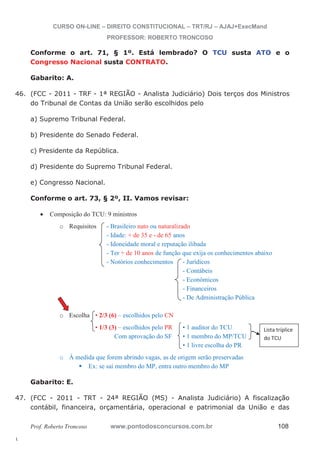 46. (FCC - 2011 - TRF - 1ª REGIÃO - Analista Judiciário) Dois terços dos Ministros 
Lista tríplice 
do TCU 
47. (FCC - 2011 - TRT - 24ª REGIÃO (MS) - Analista Judiciário) A fiscalização 
l. 
CURSO ON-LINE – DIREITO CONSTITUCIONAL – TRT/RJ – AJAJ+ExecMand 
PROFESSOR: ROBERTO TRONCOSO 
Conforme o art. 71, § 1º. Está lembrado? O TCU susta ATO e o 
Congresso Nacional susta CONTRATO. 
Gabarito: A. 
do Tribunal de Contas da União serão escolhidos pelo 
a) Supremo Tribunal Federal. 
b) Presidente do Senado Federal. 
c) Presidente da República. 
d) Presidente do Supremo Tribunal Federal. 
e) Congresso Nacional. 
Conforme o art. 73, § 2º, II. Vamos revisar: 
x Composição do TCU: 9 ministros 
o Requisitos - Brasileiro nato ou naturalizado 
- Idade: + de 35 e - de 65 anos 
- Idoneidade moral e reputação ilibada 
- Ter + de 10 anos de função que exija os conhecimentos abaixo 
- Notórios conhecimentos - Jurídicos 
- Contábeis 
- Econômicos 
- Financeiros 
- De Administração Pública 
o Escolha • 2/3 (6) – escolhidos pelo CN 
• 1/3 (3) – escolhidos pelo PR • 1 auditor do TCU 
Com aprovação do SF • 1 membro do MP/TCU 
• 1 livre escolha do PR 
o À medida que forem abrindo vagas, as de origem serão preservadas ƒ Ex: se sai membro do MP, entra outro membro do MP 
Gabarito: E. 
contábil, financeira, orçamentária, operacional e patrimonial da União e das 
Prof. Roberto Troncoso www.pontodosconcursos.com.br 108 
 