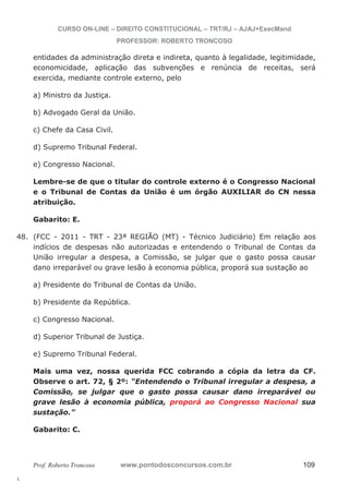 48. (FCC - 2011 - TRT - 23ª REGIÃO (MT) - Técnico Judiciário) Em relação aos 
l. 
CURSO ON-LINE – DIREITO CONSTITUCIONAL – TRT/RJ – AJAJ+ExecMand 
PROFESSOR: ROBERTO TRONCOSO 
entidades da administração direta e indireta, quanto à legalidade, legitimidade, 
economicidade, aplicação das subvenções e renúncia de receitas, será 
exercida, mediante controle externo, pelo 
a) Ministro da Justiça. 
b) Advogado Geral da União. 
c) Chefe da Casa Civil. 
d) Supremo Tribunal Federal. 
e) Congresso Nacional. 
Lembre-se de que o titular do controle externo é o Congresso Nacional 
e o Tribunal de Contas da União é um órgão AUXILIAR do CN nessa 
atribuição. 
Gabarito: E. 
indícios de despesas não autorizadas e entendendo o Tribunal de Contas da 
União irregular a despesa, a Comissão, se julgar que o gasto possa causar 
dano irreparável ou grave lesão à economia pública, proporá sua sustação ao 
a) Presidente do Tribunal de Contas da União. 
b) Presidente da República. 
c) Congresso Nacional. 
d) Superior Tribunal de Justiça. 
e) Supremo Tribunal Federal. 
Mais uma vez, nossa querida FCC cobrando a cópia da letra da CF. 
Observe o art. 72, § 2º: “Entendendo o Tribunal irregular a despesa, a 
Comissão, se julgar que o gasto possa causar dano irreparável ou 
grave lesão à economia pública, proporá ao Congresso Nacional sua 
sustação.” 
Gabarito: C. 
Prof. Roberto Troncoso www.pontodosconcursos.com.br 109 
 