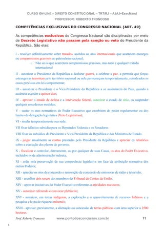l. 
CURSO ON-LINE – DIREITO CONSTITUCIONAL – TRT/RJ – AJAJ+ExecMand 
PROFESSOR: ROBERTO TRONCOSO 
COMPETÊNCIAS EXCLUSIVAS DO CONGRESSO NACIONAL (ART. 49) 
As competências exclusivas do Congresso Nacional são disciplinadas por meio 
de Decreto Legislativo não passam pela sanção ou veto do Presidente da 
República. São elas: 
I - resolver definitivamente sobre tratados, acordos ou atos internacionais que acarretem encargos 
ou compromissos gravosos ao patrimônio nacional; 
o Não só os que acarretem compromissos gravosos, mas todo e qualquer tratado 
internacional 
II - autorizar o Presidente da República a declarar guerra, a celebrar a paz, a permitir que forças 
estrangeiras transitem pelo território nacional ou nele permaneçam temporariamente, ressalvados os 
casos previstos em lei complementar; 
III - autorizar o Presidente e o Vice-Presidente da República a se ausentarem do País, quando a 
ausência exceder a quinze dias; 
IV - aprovar o estado de defesa e a intervenção federal, autorizar o estado de sítio, ou suspender 
qualquer uma dessas medidas; 
V - sustar os atos normativos do Poder Executivo que exorbitem do poder regulamentar ou dos 
limites de delegação legislativa (Veto Legislativo); 
VI - mudar temporariamente sua sede; 
VII fixar idêntico subsídio para os Deputados Federais e os Senadores 
VIII fixar os subsídios do Presidente e Vice-Presidente da República e dos Ministros de Estado. 
IX - julgar anualmente as contas prestadas pelo Presidente da República e apreciar os relatórios 
sobre a execução dos planos de governo; 
X - fiscalizar e controlar, diretamente, ou por qualquer de suas Casas, os atos do Poder Executivo, 
incluídos os da administração indireta; 
XI - zelar pela preservação de sua competência legislativa em face da atribuição normativa dos 
outros Poderes; 
XII - apreciar os atos de concessão e renovação de concessão de emissoras de rádio e televisão; 
XIII - escolher dois terços dos membros do Tribunal de Contas da União; 
XIV - aprovar iniciativas do Poder Executivo referentes a atividades nucleares; 
XV - autorizar referendo e convocar plebiscito; 
XVI - autorizar, em terras indígenas, a exploração e o aproveitamento de recursos hídricos e a 
pesquisa e lavra de riquezas minerais; 
XVII - aprovar, previamente, a alienação ou concessão de terras públicas com área superior a 2500 
hectares. 
Prof. Roberto Troncoso www.pontodosconcursos.com.br 11 
 