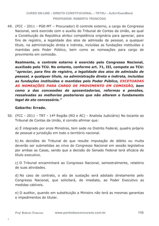 49. (FCC - 2011 - PGE-MT – Procurador) O controle externo, a cargo do Congresso 
50. (FCC - 2011 - TRT - 14ª Região (RO e AC) - Analista Judiciário) No tocante ao 
l. 
CURSO ON-LINE – DIREITO CONSTITUCIONAL – TRT/RJ – AJAJ+ExecMand 
PROFESSOR: ROBERTO TRONCOSO 
Nacional, será exercido com o auxílio do Tribunal de Contas da União, ao qual 
a Constituição da República atribui competência originária para apreciar, para 
fins de registro, a legalidade dos atos de admissão de pessoal, a qualquer 
título, na administração direta e indireta, incluídas as fundações instituídas e 
mantidas pelo Poder Público, bem como as nomeações para cargo de 
provimento em comissão. 
Realmente, o controle externo é exercido pelo Congresso Nacional, 
auxiliado pelo TCU. No entanto, conforme art. 71, III, compete ao TCU: 
“apreciar, para fins de registro, a legalidade dos atos de admissão de 
pessoal, a qualquer título, na administração direta e indireta, incluídas 
as fundações instituídas e mantidas pelo Poder Público, EXCETUADAS 
AS NOMEAÇÕES PARA CARGO DE PROVIMENTO EM COMISSÃO, bem 
como a das concessões de aposentadorias, reformas e pensões, 
ressalvadas as melhorias posteriores que não alterem o fundamento 
legal do ato concessório.” 
Gabarito: Errado. 
Tribunal de Contas da União, é correto afirmar que: 
a) É integrado por onze Ministros, tem sede no Distrito Federal, quadro próprio 
de pessoal e jurisdição em todo o território nacional. 
b) As decisões do Tribunal de que resulte imputação de débito ou multa 
deverão ser submetidas ao crivo do Congresso Nacional em sessão legislativa 
por ambas as Casas, sendo que a decisão do Senado Federal terá eficácia de 
título executivo. 
c) O Tribunal encaminhará ao Congresso Nacional, semestralmente, relatório 
de suas atividades. 
d) No caso de contrato, o ato de sustação será adotado diretamente pelo 
Congresso Nacional, que solicitará, de imediato, ao Poder Executivo as 
medidas cabíveis. 
e) O auditor, quando em substituição a Ministro não terá as mesmas garantias 
e impedimentos do titular. 
Prof. Roberto Troncoso www.pontodosconcursos.com.br 110 
 