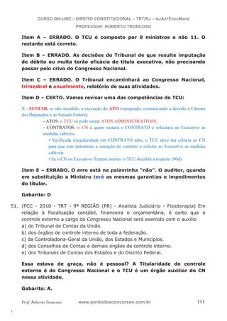 51. (FCC - 2010 - TRT - 9ª REGIÃO (PR) - Analista Judiciário - Fisioterapia) Em 
l. 
CURSO ON-LINE – DIREITO CONSTITUCIONAL – TRT/RJ – AJAJ+ExecMand 
PROFESSOR: ROBERTO TRONCOSO 
Item A – ERRADO. O TCU é composto por 9 ministros e não 11. O 
restante está correto. 
Item B – ERRADO. As decisões do Tribunal de que resulte imputação 
de débito ou multa terão eficácia de título executivo, não precisando 
passar pelo crivo do Congresso Nacional. 
Item C – ERRADO. O Tribunal encaminhará ao Congresso Nacional, 
trimestral e anualmente, relatório de suas atividades. 
Item D – CERTO. Vamos revisar uma das competências do TCU: 
X - SUSTAR, se não atendido, a execução do ATO impugnado, comunicando a decisão à Câmara 
dos Deputados e ao Senado Federal; 
- ATOS: o TCU só pode sustar ATOS ADMINISTRATIVOS. 
- CONTRATOS: o CN é quem sustará o CONTRATO e solicitará ao Executivo as 
medidas cabíveis 
• Verificada irregularidade em CONTRATO adm, o TCU deve dar ciência ao CN 
para que este determine a sustação do contrato e solicite ao Executivo as medidas 
cabíveis 
• Se o CN ou Executivo ficarem inertes: o TCU decidirá a respeito (90d) 
Item E – ERRADO. O erro está na palavrinha “não”. O auditor, quando 
em substituição a Ministro terá as mesmas garantias e impedimentos 
do titular. 
Gabarito: D 
relação à fiscalização contábil, financeira e orçamentária, é certo que o 
controle externo a cargo do Congresso Nacional será exercido com o auxílio 
a) do Tribunal de Contas da União. 
b) dos órgãos de controle interno de toda a federação. 
c) da Controladoria-Geral da União, dos Estados e Municípios. 
d) dos Conselhos de Contas e demais órgãos de controle interno. 
e) dos Tribunais de Contas dos Estados e do Distrito Federal. 
Essa estava de graça, não é pessoal? A Titularidade do controle 
externo é do Congresso Nacional e o TCU é um órgão auxiliar do CN 
nessa atividade. 
Gabarito: A. 
Prof. Roberto Troncoso www.pontodosconcursos.com.br 111 
 
