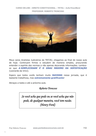 l. 
CURSO ON-LINE – DIREITO CONSTITUCIONAL – TRT/RJ – AJAJ+ExecMand 
PROFESSOR: ROBERTO TRONCOSO 
Meus caros Analistas Judiciários do TRT/RJ, chegamos ao final de nossa aula 
de hoje. Continuem firmes e estudem de maneira simples, procurando 
entender o espírito das normas e não apenas decorando informações. Lembre-se 
que A SIMPLICIDADE É O GRAU MÁXIMO DA SOFISTICAÇÃO 
(Leonardo da Vinci). 
Espero que todos vocês tenham muito SUCESSO nessa jornada, que é 
bastante trabalhosa, mas extremamente gratificante! 
Abraços a todos e até a próxima aula. 
Roberto Troncoso 
Se você acha que pode ou se você acha que não 
pode, de qualquer maneira, você tem razão. 
(Henry Ford) 
Prof. Roberto Troncoso www.pontodosconcursos.com.br 112 
 