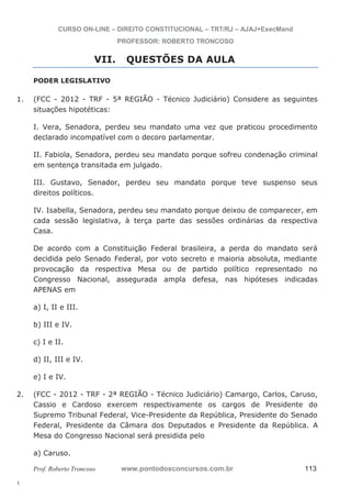 1. (FCC - 2012 - TRF - 5ª REGIÃO - Técnico Judiciário) Considere as seguintes 
2. (FCC - 2012 - TRF - 2ª REGIÃO - Técnico Judiciário) Camargo, Carlos, Caruso, 
l. 
CURSO ON-LINE – DIREITO CONSTITUCIONAL – TRT/RJ – AJAJ+ExecMand 
PROFESSOR: ROBERTO TRONCOSO 
VII. QUESTÕES DA AULA 
PODER LEGISLATIVO 
situações hipotéticas: 
I. Vera, Senadora, perdeu seu mandato uma vez que praticou procedimento 
declarado incompatível com o decoro parlamentar. 
II. Fabiola, Senadora, perdeu seu mandato porque sofreu condenação criminal 
em sentença transitada em julgado. 
III. Gustavo, Senador, perdeu seu mandato porque teve suspenso seus 
direitos políticos. 
IV. Isabella, Senadora, perdeu seu mandato porque deixou de comparecer, em 
cada sessão legislativa, à terça parte das sessões ordinárias da respectiva 
Casa. 
De acordo com a Constituição Federal brasileira, a perda do mandato será 
decidida pelo Senado Federal, por voto secreto e maioria absoluta, mediante 
provocação da respectiva Mesa ou de partido político representado no 
Congresso Nacional, assegurada ampla defesa, nas hipóteses indicadas 
APENAS em 
a) I, II e III. 
b) III e IV. 
c) I e II. 
d) II, III e IV. 
e) I e IV. 
Cassio e Cardoso exercem respectivamente os cargos de Presidente do 
Supremo Tribunal Federal, Vice-Presidente da República, Presidente do Senado 
Federal, Presidente da Câmara dos Deputados e Presidente da República. A 
Mesa do Congresso Nacional será presidida pelo 
a) Caruso. 
Prof. Roberto Troncoso www.pontodosconcursos.com.br 113 
 