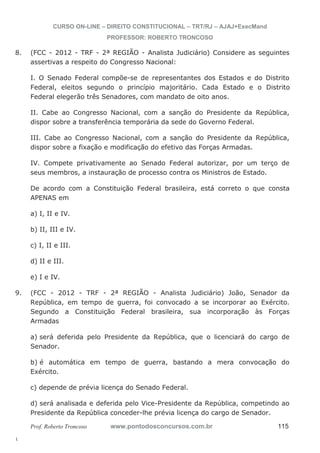 8. (FCC - 2012 - TRF - 2ª REGIÃO - Analista Judiciário) Considere as seguintes 
9. (FCC - 2012 - TRF - 2ª REGIÃO - Analista Judiciário) João, Senador da 
l. 
CURSO ON-LINE – DIREITO CONSTITUCIONAL – TRT/RJ – AJAJ+ExecMand 
PROFESSOR: ROBERTO TRONCOSO 
assertivas a respeito do Congresso Nacional: 
I. O Senado Federal compõe-se de representantes dos Estados e do Distrito 
Federal, eleitos segundo o princípio majoritário. Cada Estado e o Distrito 
Federal elegerão três Senadores, com mandato de oito anos. 
II. Cabe ao Congresso Nacional, com a sanção do Presidente da República, 
dispor sobre a transferência temporária da sede do Governo Federal. 
III. Cabe ao Congresso Nacional, com a sanção do Presidente da República, 
dispor sobre a fixação e modificação do efetivo das Forças Armadas. 
IV. Compete privativamente ao Senado Federal autorizar, por um terço de 
seus membros, a instauração de processo contra os Ministros de Estado. 
De acordo com a Constituição Federal brasileira, está correto o que consta 
APENAS em 
a) I, II e IV. 
b) II, III e IV. 
c) I, II e III. 
d) II e III. 
e) I e IV. 
República, em tempo de guerra, foi convocado a se incorporar ao Exército. 
Segundo a Constituição Federal brasileira, sua incorporação às Forças 
Armadas 
a) será deferida pelo Presidente da República, que o licenciará do cargo de 
Senador. 
b) é automática em tempo de guerra, bastando a mera convocação do 
Exército. 
c) depende de prévia licença do Senado Federal. 
d) será analisada e deferida pelo Vice-Presidente da República, competindo ao 
Presidente da República conceder-lhe prévia licença do cargo de Senador. 
Prof. Roberto Troncoso www.pontodosconcursos.com.br 115 
 