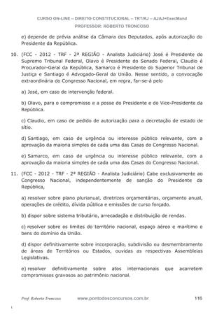 10. (FCC - 2012 - TRF - 2ª REGIÃO - Analista Judiciário) José é Presidente do 
11. (FCC - 2012 - TRF - 2ª REGIÃO - Analista Judiciário) Cabe exclusivamente ao 
l. 
CURSO ON-LINE – DIREITO CONSTITUCIONAL – TRT/RJ – AJAJ+ExecMand 
PROFESSOR: ROBERTO TRONCOSO 
e) depende de prévia análise da Câmara dos Deputados, após autorização do 
Presidente da República. 
Supremo Tribunal Federal, Olavo é Presidente do Senado Federal, Claudio é 
Procurador-Geral da República, Samarco é Presidente do Superior Tribunal de 
Justiça e Santiago é Advogado-Geral da União. Nesse sentido, a convocação 
extraordinária do Congresso Nacional, em regra, far-se-á pelo 
a) José, em caso de intervenção federal. 
b) Olavo, para o compromisso e a posse do Presidente e do Vice-Presidente da 
República. 
c) Claudio, em caso de pedido de autorização para a decretação de estado de 
sítio. 
d) Santiago, em caso de urgência ou interesse público relevante, com a 
aprovação da maioria simples de cada uma das Casas do Congresso Nacional. 
e) Samarco, em caso de urgência ou interesse público relevante, com a 
aprovação da maioria simples de cada uma das Casas do Congresso Nacional. 
Congresso Nacional, independentemente de sanção do Presidente da 
República, 
a) resolver sobre plano plurianual, diretrizes orçamentárias, orçamento anual, 
operações de crédito, dívida pública e emissões de curso forçado. 
b) dispor sobre sistema tributário, arrecadação e distribuição de rendas. 
c) resolver sobre os limites do território nacional, espaço aéreo e marítimo e 
bens do domínio da União. 
d) dispor definitivamente sobre incorporação, subdivisão ou desmembramento 
de áreas de Territórios ou Estados, ouvidas as respectivas Assembleias 
Legislativas. 
e) resolver definitivamente sobre atos internacionais que acarretem 
compromissos gravosos ao patrimônio nacional. 
Prof. Roberto Troncoso www.pontodosconcursos.com.br 116 
 