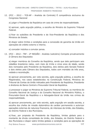 12. (FCC - 2012 - TCE-AP - Analista de Controle) É competência exclusiva do 
13. (FCC - 2012 - TRF - 2ª REGIÃO - Analista Judiciário) Compete privativamente 
l. 
CURSO ON-LINE – DIREITO CONSTITUCIONAL – TRT/RJ – AJAJ+ExecMand 
PROFESSOR: ROBERTO TRONCOSO 
Congresso Nacional 
a) julgar o Presidente da República em caso de crime de responsabilidade. 
b) aprovar, após arguição pública, a escolha de Ministro do Supremo Tribunal 
Federal. 
c) fixar os subsídios do Presidente e do Vice-Presidente da República e dos 
Ministros de Estado. 
d) dispor sobre limites e condições para a concessão de garantia da União em 
operações de crédito externo e interno. 
e) conceder indultos e comutar penas. 
à Câmara dos Deputados 
a) eleger membros do Conselho da República, sendo que dele participam seis 
cidadãos brasileiros natos, com mais de trinta e cinco anos de idade, sendo 
dois nomeados pelo Presidente da República, dois eleitos pelo Senado Federal 
e dois eleitos pela Câmara dos Deputados, todos com mandato de três anos, 
vedada a recondução. 
b) aprovar previamente, por voto secreto, após arguição pública, a escolha de 
Magistrados, nos casos estabelecidos na Constituição Federal, Ministros do 
Tribunal de Contas da União indicados pelo Presidente da República, Presidente 
e diretores do Banco Central e Procurador-Geral da República. 
c) processar e julgar os Ministros do Supremo Tribunal Federal, os membros do 
Conselho Nacional de Justiça e do Conselho Nacional do Ministério Público, o 
Procurador-Geral da República e o Advogado-Geral da União nos crimes de 
responsabilidade. 
d) aprovar previamente, por voto secreto, após arguição em sessão secreta, a 
escolha dos chefes de missão diplomática de caráter permanente e autorizar 
operações externas de natureza financeira, de interesse da União, dos Estados, 
do Distrito Federal e dos Municípios. 
e) fixar, por proposta do Presidente da República, limites globais para o 
montante da dívida consolidada da União, dos Estados, do Distrito Federal e 
dos Municípios e dispor sobre limites globais e condições para as operações de 
Prof. Roberto Troncoso www.pontodosconcursos.com.br 117 
 