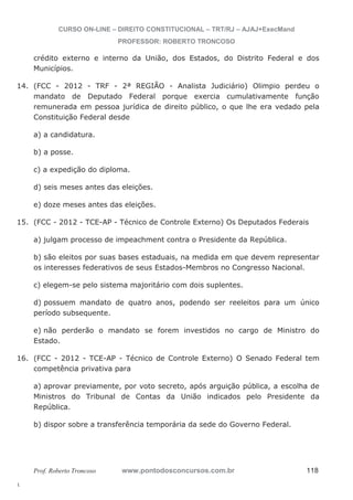 14. (FCC - 2012 - TRF - 2ª REGIÃO - Analista Judiciário) Olimpio perdeu o 
15. (FCC - 2012 - TCE-AP - Técnico de Controle Externo) Os Deputados Federais 
16. (FCC - 2012 - TCE-AP - Técnico de Controle Externo) O Senado Federal tem 
l. 
CURSO ON-LINE – DIREITO CONSTITUCIONAL – TRT/RJ – AJAJ+ExecMand 
PROFESSOR: ROBERTO TRONCOSO 
crédito externo e interno da União, dos Estados, do Distrito Federal e dos 
Municípios. 
mandato de Deputado Federal porque exercia cumulativamente função 
remunerada em pessoa jurídica de direito público, o que lhe era vedado pela 
Constituição Federal desde 
a) a candidatura. 
b) a posse. 
c) a expedição do diploma. 
d) seis meses antes das eleições. 
e) doze meses antes das eleições. 
a) julgam processo de impeachment contra o Presidente da República. 
b) são eleitos por suas bases estaduais, na medida em que devem representar 
os interesses federativos de seus Estados-Membros no Congresso Nacional. 
c) elegem-se pelo sistema majoritário com dois suplentes. 
d) possuem mandato de quatro anos, podendo ser reeleitos para um único 
período subsequente. 
e) não perderão o mandato se forem investidos no cargo de Ministro do 
Estado. 
competência privativa para 
a) aprovar previamente, por voto secreto, após arguição pública, a escolha de 
Ministros do Tribunal de Contas da União indicados pelo Presidente da 
República. 
b) dispor sobre a transferência temporária da sede do Governo Federal. 
Prof. Roberto Troncoso www.pontodosconcursos.com.br 118 
 