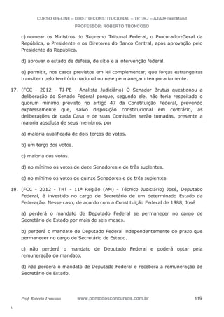 17. (FCC - 2012 - TJ-PE - Analista Judiciário) O Senador Brutus questionou a 
18. (FCC - 2012 - TRT - 11ª Região (AM) - Técnico Judiciário) José, Deputado 
l. 
CURSO ON-LINE – DIREITO CONSTITUCIONAL – TRT/RJ – AJAJ+ExecMand 
PROFESSOR: ROBERTO TRONCOSO 
c) nomear os Ministros do Supremo Tribunal Federal, o Procurador-Geral da 
República, o Presidente e os Diretores do Banco Central, após aprovação pelo 
Presidente da República. 
d) aprovar o estado de defesa, de sítio e a intervenção federal. 
e) permitir, nos casos previstos em lei complementar, que forças estrangeiras 
transitem pelo território nacional ou nele permaneçam temporariamente. 
deliberação do Senado Federal porque, segundo ele, não teria respeitado o 
quorum mínimo previsto no artigo 47 da Constituição Federal, prevendo 
expressamente que, salvo disposição constitucional em contrário, as 
deliberações de cada Casa e de suas Comissões serão tomadas, presente a 
maioria absoluta de seus membros, por 
a) maioria qualificada de dois terços de votos. 
b) um terço dos votos. 
c) maioria dos votos. 
d) no mínimo os votos de doze Senadores e de três suplentes. 
e) no mínimo os votos de quinze Senadores e de três suplentes. 
Federal, é investido no cargo de Secretário de um determinado Estado da 
Federação. Nesse caso, de acordo com a Constituição Federal de 1988, José 
a) perderá o mandato de Deputado Federal se permanecer no cargo de 
Secretário de Estado por mais de seis meses. 
b) perderá o mandato de Deputado Federal independentemente do prazo que 
permanecer no cargo de Secretário de Estado. 
c) não perderá o mandato de Deputado Federal e poderá optar pela 
remuneração do mandato. 
d) não perderá o mandato de Deputado Federal e receberá a remuneração de 
Secretário de Estado. 
Prof. Roberto Troncoso www.pontodosconcursos.com.br 119 
 