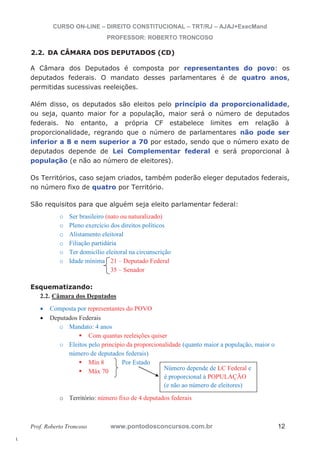 l. 
CURSO ON-LINE – DIREITO CONSTITUCIONAL – TRT/RJ – AJAJ+ExecMand 
PROFESSOR: ROBERTO TRONCOSO 
2.2. DA CÂMARA DOS DEPUTADOS (CD) 
A Câmara dos Deputados é composta por representantes do povo: os 
deputados federais. O mandato desses parlamentares é de quatro anos, 
permitidas sucessivas reeleições. 
Além disso, os deputados são eleitos pelo princípio da proporcionalidade, 
ou seja, quanto maior for a população, maior será o número de deputados 
federais. No entanto, a própria CF estabelece limites em relação à 
proporcionalidade, regrando que o número de parlamentares não pode ser 
inferior a 8 e nem superior a 70 por estado, sendo que o número exato de 
deputados depende de Lei Complementar federal e será proporcional à 
população (e não ao número de eleitores). 
Os Territórios, caso sejam criados, também poderão eleger deputados federais, 
no número fixo de quatro por Território. 
São requisitos para que alguém seja eleito parlamentar federal: 
o Ser brasileiro (nato ou naturalizado) 
o Pleno exercício dos direitos políticos 
o Alistamento eleitoral 
o Filiação partidária 
o Ter domicílio eleitoral na circunscrição 
o Idade mínima 21 – Deputado Federal 
35 – Senador 
Esquematizando: 
2.2. Câmara dos Deputados 
x Composta por representantes do POVO 
x Deputados Federais 
o Mandato: 4 anos ƒ Com quantas reeleições quiser 
o Eleitos pelo princípio da proporcionalidade (quanto maior a população, maior o 
número de deputados federais) ƒ Mín 8 Por Estado ƒ Máx 70 
Número depende de LC Federal e 
é proporcional à POPULAÇÃO 
(e não ao número de eleitores) 
o Território: número fixo de 4 deputados federais 
Prof. Roberto Troncoso www.pontodosconcursos.com.br 12 
 